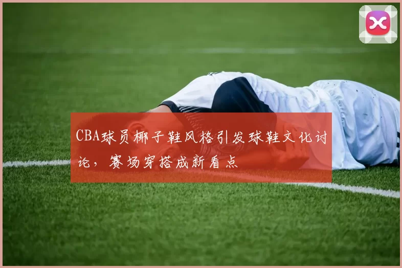 CBA球员椰子鞋风格引发球鞋文化讨论，赛场穿搭成新看点