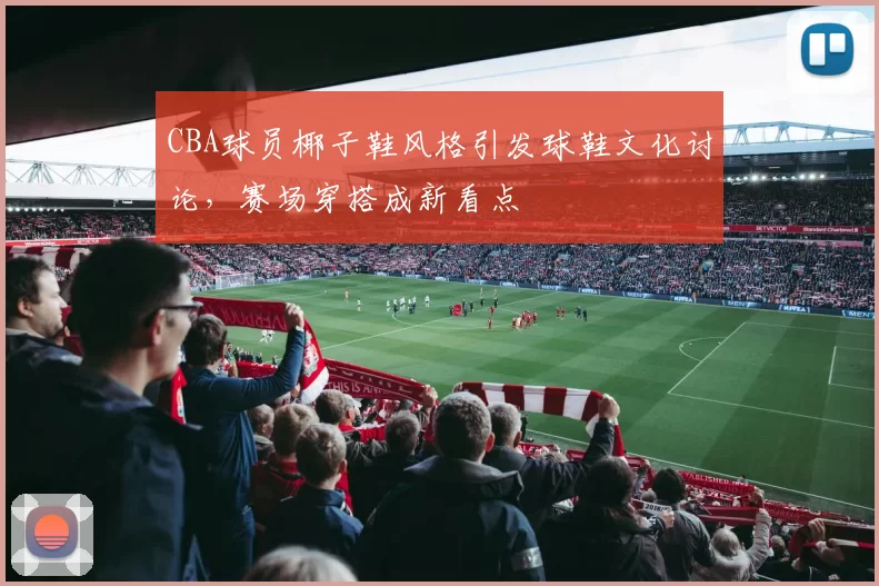 CBA球员椰子鞋风格引发球鞋文化讨论,赛场穿搭成新看点