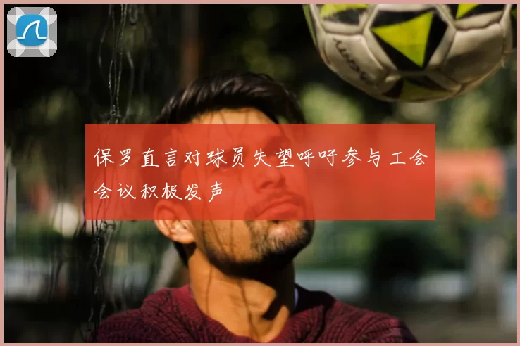 保罗直言对球员失望呼吁参与工会会议积极发声