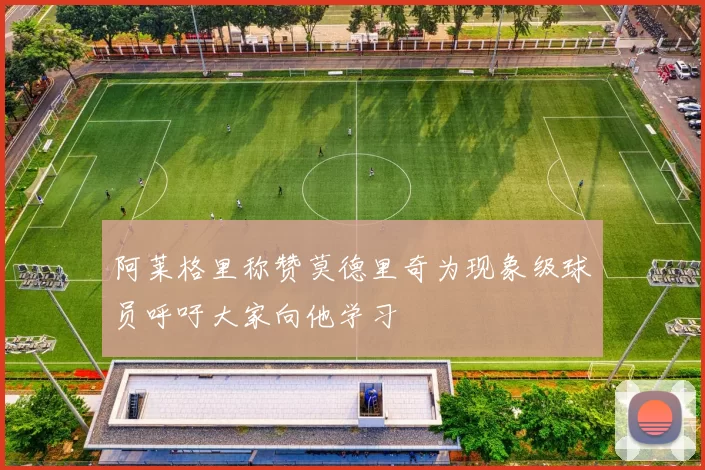 阿莱格里称赞莫德里奇为现象级球员呼吁大家向他学习