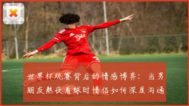 世界杯观赛背后的情感博弈:当男朋友熬夜看球时情侣如何深度沟通
