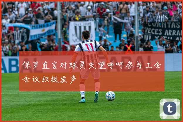 保罗直言对球员失望呼吁参与工会会议积极发声